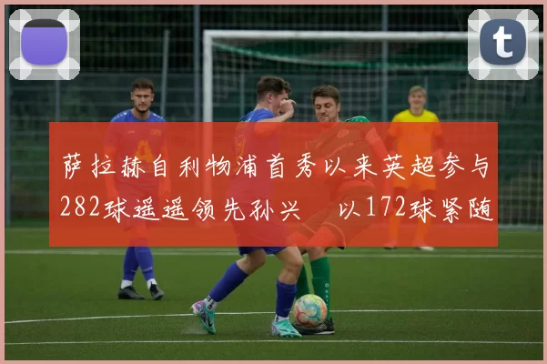 萨拉赫自利物浦首秀以来英超参与282球遥遥领先孙兴慜以172球紧随其后