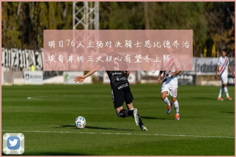 明日76人主场对决骑士恩比德乔治埃奇库姆三大核心有望齐上阵