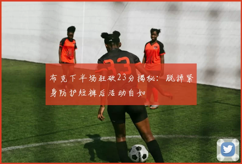 布克下半场狂砍23分揭秘：脱掉紧身防护短裤后活动自如