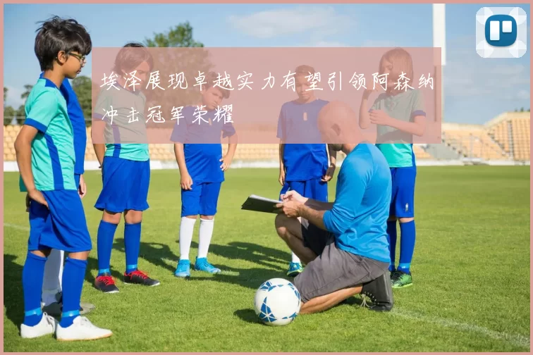 埃泽展现卓越实力有望引领阿森纳冲击冠军荣耀