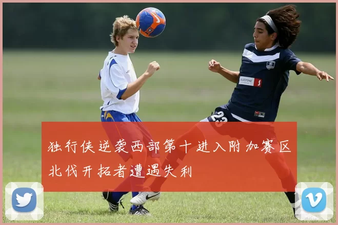 独行侠逆袭西部第十进入附加赛区北伐开拓者遭遇失利