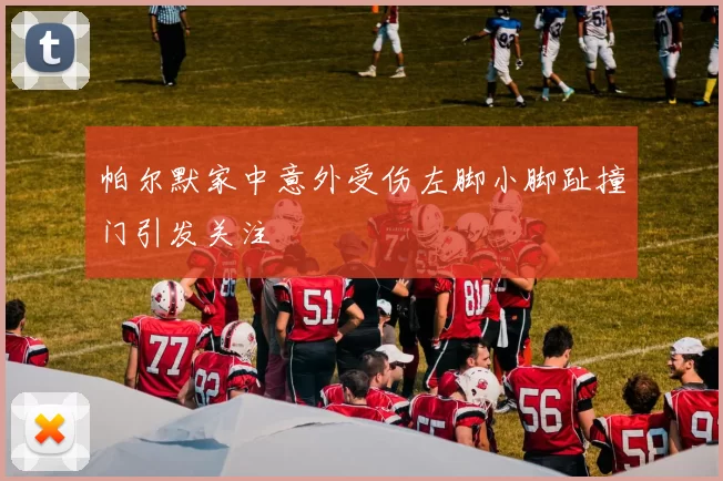 帕尔默家中意外受伤左脚小脚趾撞门引发关注