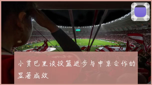 小贾巴里谈投篮进步与申京合作的显著成效