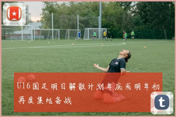 U16国足明日解散计划年底或明年初再度集结备战